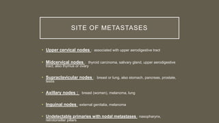 SITE OF METASTASES
• Upper cervical nodes : associated with upper aerodigestive tract
• Midcervical nodes : thyroid carcinoma, salivary gland, upper aerodigestive
tract; also thymus or ovary
• Supraclavicular nodes : breast or lung, also stomach, pancreas, prostate,
testis
• Axillary nodes : breast (women), melanoma, lung
• Inguinal nodes : external genitalia, melanoma
• Undetectable primaries with nodal metastases : nasopharynx,
retrotonsillar pillars
 