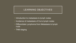 LEARNING OBJECTIVES
• Introduction to metastasis to lymph nodes
• Incidence of metastasis of Ca to lymph nodes
• Differentiate Lymphoma from Metastasis to lymph
node
• TNM staging
 