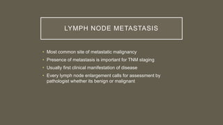 LYMPH NODE METASTASIS
• Most common site of metastatic malignancy
• Presence of metastasis is important for TNM staging
• Usually first clinical manifestation of disease
• Every lymph node enlargement calls for assessment by
pathologist whether its benign or malignant
 