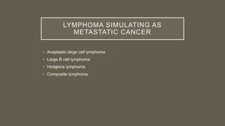 LYMPHOMA SIMULATING AS
METASTATIC CANCER
• Anaplastic large cell lymphoma
• Large B cell lymphoma
• Hodgkins lymphoma
• Composite lymphoma
 