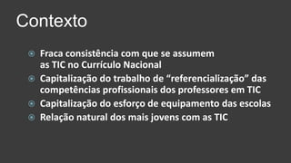 ContextoFraca consistência com que se assumemas TIC no Currículo NacionalCapitalização do trabalho de “referencialização” das competências profissionais dos professores em TICCapitalização do esforço de equipamento das escolasRelação natural dos mais jovens com as TIC