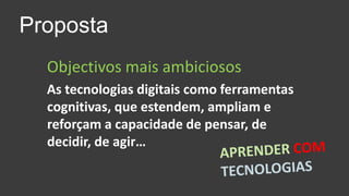 PropostaObjectivos mais ambiciososAs tecnologias digitais como ferramentas cognitivas, que estendem, ampliam e reforçam a capacidade de pensar, de decidir, de agir…APRENDERCOM TECNOLOGIAS