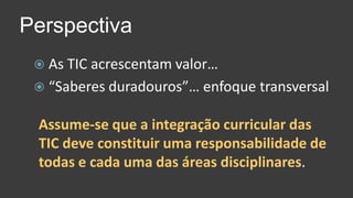As TIC acrescentam valor…“Saberes duradouros”… enfoque transversalPerspectivaAssume-se que a integração curricular das TIC deve constituir uma responsabilidade de todas e cada uma das áreas disciplinares.