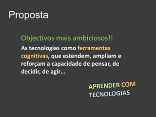 PropostaObjectivos mais ambiciosos!!As tecnologias como ferramentas cognitivas, que estendem, ampliam e reforçam a capacidade de pensar, de decidir, de agir…APRENDERCOMTECNOLOGIAS