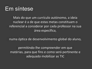 Em sínteseMais do que um currículo autónomo, a ideia nuclear é a de que estas metas constituam o referencial a considerar por cada professor na sua área específica, numa óptica de desenvolvimento global do aluno,permitindo-lhe compreender em que matérias, para que fins e como será pertinente e adequado mobilizar as TIC