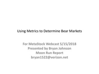 Using Metrics to Determine Bear Markets
For MetaStock Webcast 5/15/2018
Presented by Bryan Johnson
Moon Run Report
bryan1522@verizon.net
 