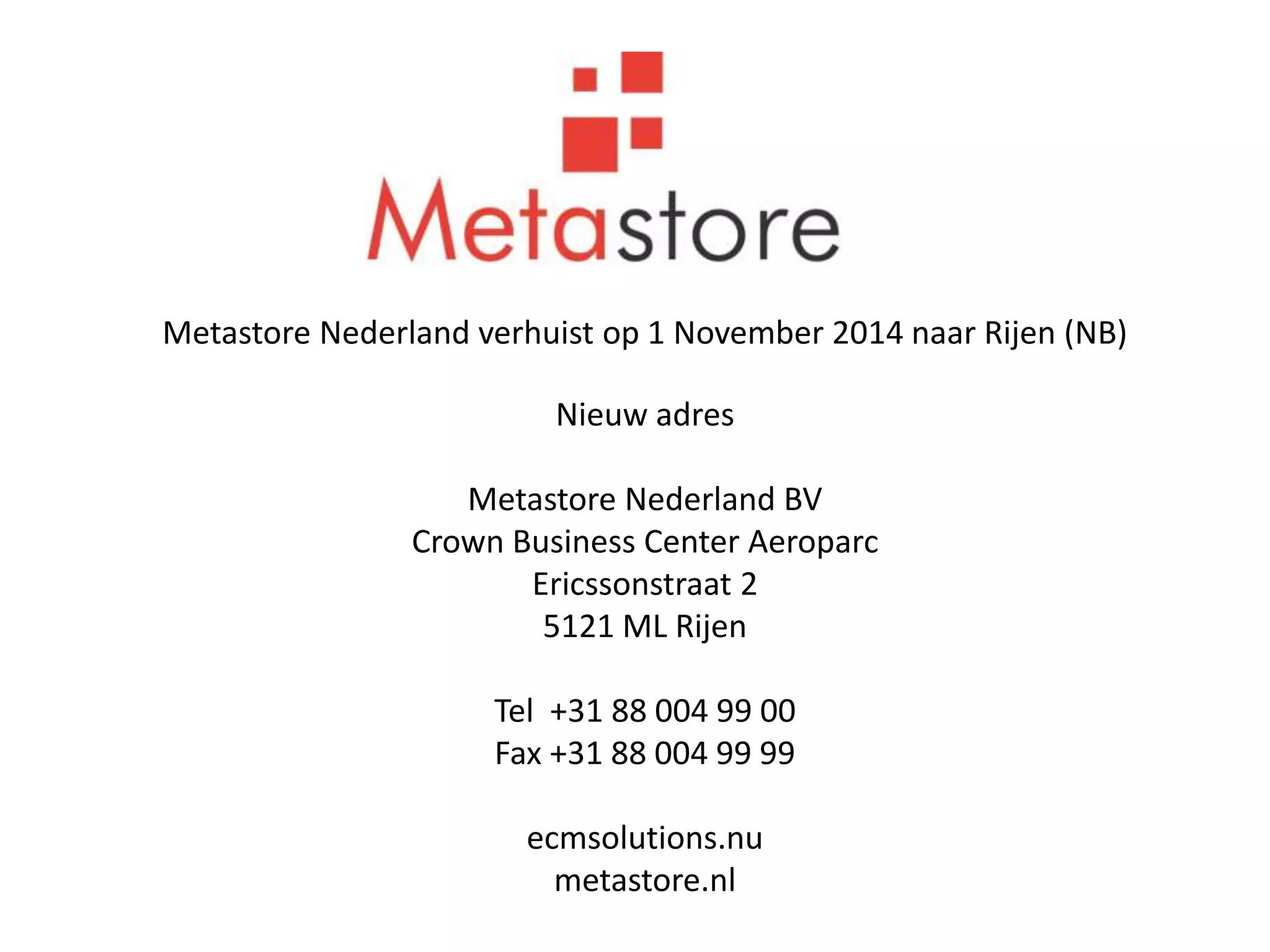 Metastore Nederland verhuist op 1 November 2014 naar Rijen (NB) 
Nieuw adres 
Metastore Nederland BV 
Crown Business Center Aeroparc 
Ericssonstraat 2 
5121 ML Rijen 
Tel +31 88 004 99 00 
Fax +31 88 004 99 99 
ecmsolutions.nu 
metastore.nl 
 