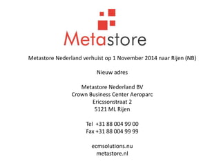 Metastore Nederland verhuist op 1 November 2014 naar Rijen (NB) 
Nieuw adres 
Metastore Nederland BV 
Crown Business Center Aeroparc 
Ericssonstraat 2 
5121 ML Rijen 
Tel +31 88 004 99 00 
Fax +31 88 004 99 99 
ecmsolutions.nu 
metastore.nl 
 