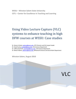  
    WSSU – Winston‐Salem State University
    CETL – Center for Excellence in Teaching and Learning 

                             


    Using Video Lecture Capture (VLC) 
    systems to enhance teaching in high 
    DFW courses at WSSU: Case studies
     
    Dr. Alvaro H Galvis, galvisal@wssu.edu, CETL Director and VLC project leader 
    Dr. David Kump, kumpds@wssu.edu, Life Sciences Department 
    Dr. Jeffrey Overholt, overholtjl@wssu.edu, Life Sciences Department 
    Dr. Nelson Adams, adamsn@wssu.edu, Behavioral Sciences and Social Work Department 
     

    Winston‐Salem, August 2010 




                                                                                     VLC 
 
