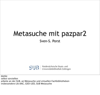 Metasuche mit pazpar2
Sven-S. Porst

Niedersächsische Staats- und
Universitätsbibliothek Göttingen
danke
selbst vorstellen
arbeite an der SUB, an Metasuche und virtuellen Fachbibliotheken
insbesondere Lib AAC, GEO-LEO, SUB Metasuche

 