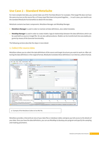 Use Case 2 – Standard MetaSuite 
For more complex test data, you cannot make use of the Test Data Wizard. For example, if the target fi le does not have 
the same structure as the source fi le, or if many input fi les have to be joined together, … In such cases, you need to use 
the standard MetaSuite functionalities to obtain the test data. 
MetaSuite contains two basic components: MetaStore Manager and MetaMap Manager. 
• MetaStore Manager is used in order to maintain all data defi nitions, also called metadata. 
• MetaMap Manager is used in order to create models: logical relationships between the data defi nitions which can 
be used both as source or target fi le. He can also add procedures. Models can be transformed into executable pro-grams 
MetaSuite and HP Quality Center Enterprise 11 
by means of the Generate functionality. 
The following sections describe the steps in more detail: 
1. Collect the source data 
MetaStore allows you to collect the data defi nitions of the source and target structures you want to work on. Aft er col-lecting 
the data defi nitions in the original format, MetaSuite translates these defi nitions in an internal, uniform format. 
▲ Example of the MetaStore Collect of an XML fi le. 
MetaStore provides a hierarchical view of your data fi les or database tables and gives you full access to the details of 
your data. Once you have the data defi nitions, you can use MetaMap to develop your program and specify the sampling 
and masking parameters. 
 