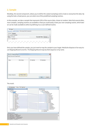 2. Sample 
MetaMap, the second component, allows you to defi ne the subset (sampling) and to mask or anonymize the data. By 
using the look-a-head-parser, you can select one of the predefi ned sampling routines. 
In this example, we take a sample that represents 20% of the source data, chosen at random. Note that several other, 
more complex, sampling routines are available or that you could easily create your own sampling routine, which later 
on can be made available to others by defi ning it as a user-defi ned routine. 
Once you have defi ned the sample, you just need to map the sample to your target. MetaSuite disposes of an easy-to-use 
Mapping Wizard to do this. The Mapping Wizard maps by fi eld sequence or by name. 
The result: 
12 MetaSuite and HP Quality Center Enterprise 
 