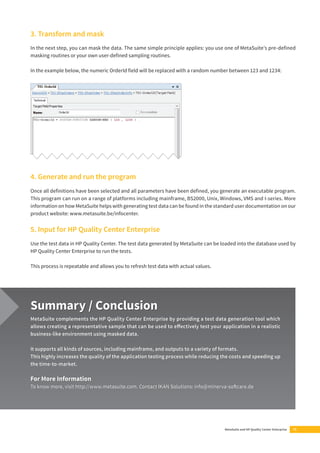 3. Transform and mask 
In the next step, you can mask the data. The same simple principle applies: you use one of MetaSuite’s pre-defi ned 
masking routines or your own user-defi ned sampling routines. 
In the example below, the numeric OrderId fi eld will be replaced with a random number between 123 and 1234: 
4. Generate and run the program 
Once all defi nitions have been selected and all parameters have been defi ned, you generate an executable program. 
This program can run on a range of platforms including mainframe, BS2000, Unix, Windows, VMS and I-series. More 
information on how MetaSuite helps with generating test data can be found in the standard user documentation on our 
product website: www.metasuite.be/infocenter. 
5. Input for HP Quality Center Enterprise 
Use the test data in HP Quality Center. The test data generated by MetaSuite can be loaded into the database used by 
HP Quality Center Enterprise to run the tests. 
MetaSuite and HP Quality Center Enterprise 13 
This process is repeatable and allows you to refresh test data with actual values. 
Summary / Conclusion 
MetaSuite complements the HP Quality Center Enterprise by providing a test data generation tool which 
allows creating a representative sample that can be used to eff ectively test your application in a realistic 
business-like environment using masked data. 
It supports all kinds of sources, including mainframe, and outputs to a variety of formats. 
This highly increases the quality of the application testing process while reducing the costs and speeding up 
the time-to-market. 
For More Information 
To know more, visit http://www.metasuite.com. Contact IKAN Solutions: info@minerva-soft care.de 
 