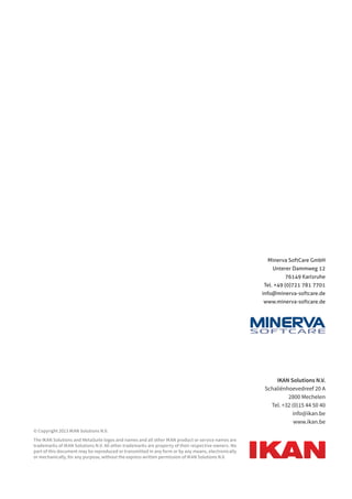 IKAN Solutions N.V. 
Schaliënhoevedreef 20 A 
2800 Mechelen 
Tel. +32 (0)15 44 50 40 
info@ikan.be 
www.ikan.be 
© Copyright 2013 IKAN Solutions N.V. 
The IKAN Solutions and MetaSuite logos and names and all other IKAN product or service names are 
trademarks of IKAN Solutions N.V. All other trademarks are property of their respective owners. No 
part of this document may be reproduced or transmitted in any form or by any means, electronically 
or mechanically, for any purpose, without the express written permission of IKAN Solutions N.V. 
Minerva SoftCare GmbH 
Unterer Dammweg 12 
76149 Karlsruhe 
Tel. +49 (0)721 781 7701 
info@minerva-softcare.de 
www.minerva-softcare.de 
