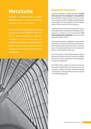 Executive Summary 
Uniquely, MetaSuite is capable of integrating data 
from any source to any target on any platform 
(e.g., Windows, a fl avor of Unix or Linux, or a main-frame 
system like z/OS or BS2000). Using MetaSuite, 
organizations can fully capitalize on the wealth of 
data in all their business-critical solutions. 
In this document, we will concentrate on the aspect 
of MetaSuite that complements HP Quality Center 
Enterprise, namely its rich and extensive Test 
Data Management capabilities, which are one of 
MetaSuite’s major assets. 
This powerful solution is designed to automate the 
generation or extraction of test data, off ering pow-erful 
sampling and masking functions. Such test 
data can be generated based on real production 
data or using substitution data sets. 
The main benefi ts of this solution include reduced 
development eff orts and costs, enhanced reliability 
and security of your applications and compliancy 
with privacy regulations. 
This White Paper targets all parties technically 
interested in MetaSuite, be it executives, technical 
managers, soft ware architects, operations people 
or developers, and specifi cally everyone involved 
in Test Data Management. 
MetaSuite and HP Quality Center Enterprise 3 
MetaSuite 
MetaSuite is a soft ware solution to rapidly 
generate or extract, transform and deliver 
large and complex data volumes. 
It is a powerful Data Integration solution 
that can be used for different objectives 
such as data acquisition for Business 
Intelligence and data warehousing, con-solidation 
and delivery of master data in 
support of Master Data Management, data 
migrations and conversions, and Test Data 
Management. 
 