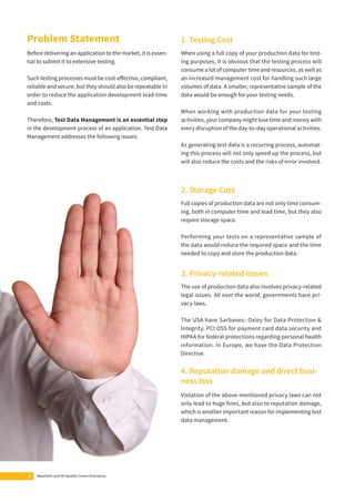 Problem Statement 
Before delivering an application to the market, it is essen-tial 
to submit it to extensive testing. 
Such testing processes must be cost-eff ective, compliant, 
reliable and secure, but they should also be repeatable in 
order to reduce the application development lead-time 
and costs. 
Therefore, Test Data Management is an essential step 
in the development process of an application. Test Data 
Management addresses the following issues: 
4 MetaSuite and HP Quality Center Enterprise 
1. Testing Cost 
When using a full copy of your production data for test-ing 
purposes, it is obvious that the testing process will 
consume a lot of computer time and resources, as well as 
an increased management cost for handling such large 
volumes of data. A smaller, representative sample of the 
data would be enough for your testing needs. 
When working with production data for your testing 
activities, your company might lose time and money with 
every disruption of the day-to-day operational activities. 
As generating test data is a recurring process, automat-ing 
this process will not only speed up the process, but 
will also reduce the costs and the risks of error involved. 
2. Storage Cost 
Full copies of production data are not only time consum-ing, 
both in computer time and lead time, but they also 
require storage space. 
Performing your tests on a representative sample of 
the data would reduce the required space and the time 
needed to copy and store the production data. 
3. Privacy-related issues 
The use of production data also involves privacy-related 
legal issues. All over the world, governments have pri-vacy 
laws. 
The USA have Sarbanes- Oxley for Data Protection & 
Integrity, PCI OSS for payment card data security and 
HIPAA for federal protections regarding personal health 
information. In Europe, we have the Data Protection 
Directive. 
4. Reputation damage and direct busi-ness 
loss 
Violation of the above-mentioned privacy laws can not 
only lead to huge fi nes, but also to reputation damage, 
which is another important reason for implementing test 
data management. 
 