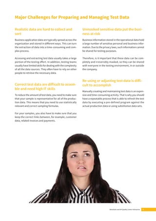 Major Challenges for Preparing and Managing Test Data 
MetaSuite and HP Quality Center Enterprise 5 
Realistic data are hard to collect and 
sort 
Business application data are typically spread across the 
organization and stored in diff erent ways. This can turn 
the extraction of data into a time-consuming and com-plex 
process. 
Accessing and extracting test data usually takes a large 
portion of the testing eff ort. In addition, testing teams 
usually have limited skills for dealing with the complexity 
of all the data sources. They oft en have to rely on other 
people to retrieve the necessary data. 
Correct test data are diff icult to assem-ble 
and need high IT skills 
To reduce the amount of test data, you need to make sure 
that your sample is representative for all of the produc-tion 
data. This means that you need to use statistically 
relevant and correct sampling formulas. 
For your samples, you also have to make sure that you 
keep the correct links between, for example, customer 
data, related invoices and payments. 
Unmasked sensitive data put the busi-ness 
at risk 
Business information stored in the operational data hold 
a large number of sensitive personal and business infor-mation. 
Due to the privacy laws, such information cannot 
be shared for testing purposes. 
Therefore, is it important that these data can be com-pletely 
and irreversibly masked, so they can be shared 
with everyone in the testing environment, in or outside 
the company. 
Re-using or adjusting test data is diff i-cult 
to accomplish 
Manually creating and maintaining test data is an expen-sive 
and time-consuming activity. That is why you should 
have a repeatable process that is able to refresh the test 
data by executing a pre-defined program against the 
actual production data or using substitution data sets. 
 