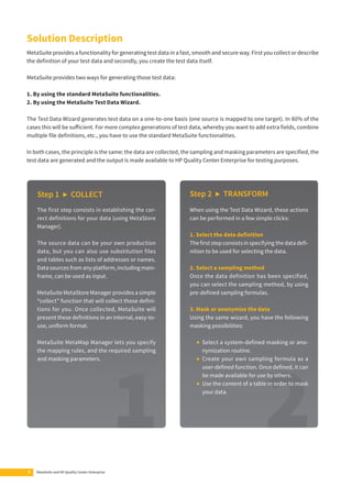 Solution Description 
MetaSuite provides a functionality for generating test data in a fast, smooth and secure way. First you collect or describe 
the defi nition of your test data and secondly, you create the test data itself. 
MetaSuite provides two ways for generating those test data: 
1. By using the standard MetaSuite functionalities. 
2. By using the MetaSuite Test Data Wizard. 
The Test Data Wizard generates test data on a one-to-one basis (one source is mapped to one target). In 80% of the 
cases this will be suff icient. For more complex generations of test data, whereby you want to add extra fi elds, combine 
multiple fi le defi nitions, etc., you have to use the standard MetaSuite functionalities. 
In both cases, the principle is the same: the data are collected, the sampling and masking parameters are specifi ed, the 
test data are generated and the output is made available to HP Quality Center Enterprise for testing purposes. 
Step 1 ▶ COLLECT 
The first step consists in establishing the cor-rect 
defi nitions for your data (using MetaStore 
Manager). 
The source data can be your own production 
data, but you can also use substitution files 
and tables such as lists of addresses or names. 
Data sources from any platform, including main-frame, 
can be used as input. 
MetaSuite MetaStore Manager provides a simple 
“collect” function that will collect those defi ni-tions 
for you. Once collected, MetaSuite will 
present these defi nitions in an internal, easy-to-use, 
uniform format. 
MetaSuite MetaMap Manager lets you specify 
the mapping rules, and the required sampling 
and masking parameters. 
6 MetaSuite and HP Quality Center Enterprise 
Step 2 ▶ TRANSFORM 
When using the Test Data Wizard, these actions 
can be performed in a few simple clicks: 
1. Select the data defi nition 
The fi rst step consists in specifying the data defi - 
nition to be used for selecting the data. 
2. Select a sampling method 
Once the data definition has been specified, 
you can select the sampling method, by using 
pre-defi ned sampling formulas. 
3. Mask or anonymize the data 
Using the same wizard, you have the following 
masking possibilities: 
• Select a system-defi ned masking or ano-nymization 
routine. 
• Create your own sampling formula as a 
user-defi ned function. Once defi ned, it can 
be made available for use by others. 
• Use the content of a table in order to mask 
your data. 
 