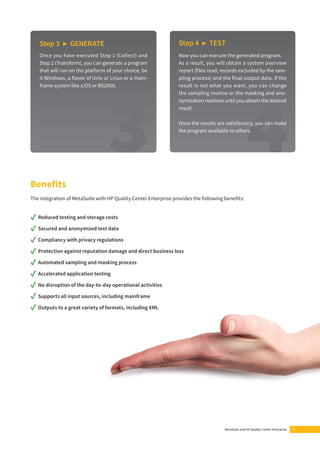 Benefi ts 
The integration of MetaSuite with HP Quality Center Enterprise provides the following benefi ts: 
✓ Reduced testing and storage costs 
✓ Secured and anonymized test data 
✓ Compliancy with privacy regulations 
✓ Protection against reputation damage and direct business loss 
✓ Automated sampling and masking process 
✓ Accelerated application testing 
✓ No disruption of the day-to-day operational activities 
✓ Supports all input sources, including mainframe 
✓ Outputs to a great variety of formats, including XML 
MetaSuite and HP Quality Center Enterprise 7 
Step 3 ▶ GENERATE 
Once you have executed Step 1 (Collect) and 
Step 2 (Transform), you can generate a program 
that will run on the platform of your choice, be 
it Windows, a fl avor of Unix or Linux or a main-frame 
system like z/OS or BS2000. 
Step 4 ▶ TEST 
Now you can execute the generated program. 
As a result, you will obtain a system overview 
report (fi les read, records excluded by the sam-pling 
process) and the fi nal output data. If the 
result is not what you want, you can change 
the sampling routine or the masking and ano-nymization 
routines until you obtain the desired 
result. 
Once the results are satisfactory, you can make 
the program available to others. 
 