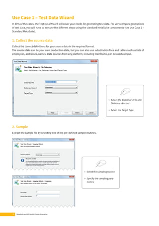Use Case 1 – Test Data Wizard 
In 80% of the cases, the Test Data Wizard will cover your needs for generating test data. For very complex generations 
of test data, you will have to execute the diff erent steps using the standard MetaSuite components (see Use Case 2 – 
Standard MetaSuite). 
1. Collect the source data 
Collect the correct defi nitions for your source data in the required format. 
The source data can be your own production data, but you can also use substitution fi les and tables such as lists of 
employees, addresses, names. Data sources from any platform, including mainframe, can be used as input. 
2. Sample 
Extract the sample fi le by selecting one of the pre-defi ned sample routines. 
8 MetaSuite and HP Quality Center Enterprise 
▶ Select the Dictionary File and 
Dictionary Record 
▶ Select the Target Type 
▶ Select the sampling routine 
▶ Specify the sampling para-meters 
 