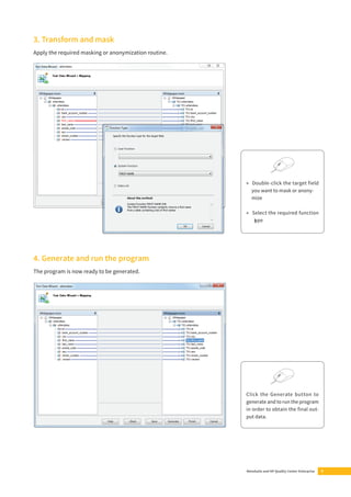 MetaSuite and HP Quality Center Enterprise 9 
3. Transform and mask 
Apply the required masking or anonymization routine. 
4. Generate and run the program 
The program is now ready to be generated. 
▶ Double-click the target field 
you want to mask or anony-mize 
▶ Select the required function 
type 
Click the Generate button to 
generate and to run the program 
in order to obtain the fi nal out-put 
data. 
 
