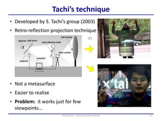 52PhD thesis - Gonano Carlo Andrea
Tachi’s technique
• Developed by S. Tachi’s group (2003)
• Retro-reflection projection technique
• Problem: it works just for few
viewpoints...
• Not a metasurface
• Easier to realize
[8]
 