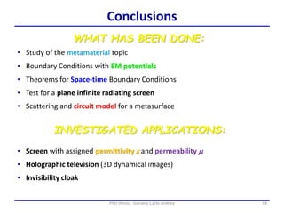 59PhD thesis - Gonano Carlo Andrea
WHAT HAS BEEN DONE:
• Study of the metamaterial topic
Conclusions
• Boundary Conditions with EM potentials
• Theorems for Space-time Boundary Conditions
• Scattering and circuit model for a metasurface
• Test for a plane infinite radiating screen
INVESTIGATED APPLICATIONS:
• Holographic television (3D dynamical images)
• Invisibility cloak
• Screen with assigned permittivity e and permeability m
 