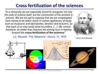 63PhD thesis - Gonano Carlo Andrea
Cross fertilization of the sciences
James Clerk Maxwell
“In a University we are especially bound to recognize not only
the unity of science itself, but the communion of the workers in
science. We are too apt to suppose that we are congregated
here merely to be within reach of certain appliances of study,
such as museums and laboratories, libraries and lecturers, so
that each of us may study what he prefers. […]. We cannot,
therefore, do better than improve the shining hour in helping
forward the cross-fertilization of the sciences”
J.C. Maxwell, “The Telephone”, Nature, 15, 1878
 