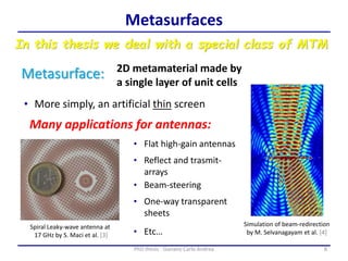 8PhD thesis - Gonano Carlo Andrea
Metasurfaces
Metasurface:
In this thesis we deal with a special class of MTM
2D metamaterial made by
a single layer of unit cells
Simulation of beam-redirection
by M. Selvanagayam et al. [4]
Many applications for antennas:
• More simply, an artificial thin screen
• Flat high-gain antennas
• Beam-steering
Spiral Leaky-wave antenna at
17 GHz by S. Maci et al. [3]
• Reflect and trasmit-
arrays
• One-way transparent
sheets
• Etc…
 