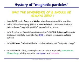 WHY THE DIVERGENCE OF B SHOULD BE
ALWAYS ZERO ?
• In “A Treatise on Electricity and Magnetism” (1873) J. C. Maxwell reports
that experimentally magnetic flux F(B) is always zero across a closed
surface
• In 1894 Pierre Curie defends the possible existence of “magnetic charge”
• In early XIX cent., Gauss and Weber already considered the question
• In his “Wirbelbewegung”(1858) H. von Helmholtz calculates the force
exterted on a “magnetic particle” by an electric current
• In 1931 Paul A. Dirac, starting from a quantistic approach, symmetrizes
Maxwell eq.s adding magnetic monopòles and currents
85PhD thesis - Gonano Carlo Andrea
Hystory of “magnetic particles”
85PhD thesis - Gonano Carlo Andrea
 