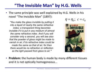 89PhD thesis - Gonano Carlo Andrea
“The Invisible Man” by H.G. Wells
“You make the glass invisible by putting it
into a liquid of nearly the same refractive
index; a transparent thing becomes
invisible if it is put in any medium of almost
the same refractive index. And if you will
consider only a second, you will see also
that the powder of glass might be made to
vanish in air, if its refractive index could be
made the same as that of air; for then
there would be no refraction or reflection
as the light passed from glass to air.”
• The same principle was well explained by H.G. Wells in his
novel “The Invisible Man” (1897):
• Problem: the human body is made by many different tissues
and it is not optically homogeneous...
;0  0cc 
 