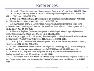 92PhD thesis - Gonano Carlo Andrea
[1] - J. B. Pendry, “Negative refraction,” Contemporary Physics, vol. 45, no. 3, pp. 191–202, 2004.
[2] - J. B. Pendry, D. Schurig, and D. R. Smith, “Controlling electromagnetic fields,” Science, vol.
312, no. 5781, pp. 1780–1782, 2006.
[3] – S. Maci et al. "Metasurfing: Addressing waves on impenetrable metasurfaces." Antennas
and Wireless Propagation Letters, IEEE ,10 pp. 1499-1502, 2011.
[4] - M. Selvanayagam and G. V. Eleftheriades, “Discontinuous electromagnetic fields using
orthogonal electric and magnetic currents for wavefront manipulation,” Optics express, vol. 21,
no. 12, pp. 14 409–14 429, 2013.
[5] - A. Alù and N. Engheta, “Multifrequency optical invisibility cloak with layered plasmonic
shells,” Physical review letters, vol. 100, no. 11, p. 113901, 2008.
[6]- P.-Y. Chen, C. Argyropoulos, and A. Alù, “Broadening the cloaking bandwidth with non-Foster
metasurfaces,” Physical review letters, vol. 111, no. 23, p. 233001, 2013.
[7] - D. Schurig et al., “Metamaterial electromagnetic cloak at microwave frequencies,” Science,
vol. 314, no. 5801, pp. 977–980, 2006.
[8] - S. Tachi, “Telexistence and retro-reflective projection technology (RPT),” in Proceedings of
the 5th Virtual Reality International Conference (VRIC2003) pp, vol. 69, 2003, pp. 1–69
[9] - S. Hrabar et al., “Negative capacitor paves the way to ultra-broadband metamaterials,”
Applied physics letters, vol. 99, no. 25, p. 254103, 2011.
[10] - S. Hrabar at al., “Ultra-broadband simultaneous superluminal phase and group velocities in
non-Foster epsilon-near-zero metamaterial,” Applied physics letters, vol. 102, no. 5, p. 054108,
2013.
References
 