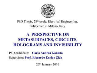 PhD candidate: Carlo Andrea Gonano
Supervisor: Prof. Riccardo Enrico Zich
PhD Thesis, 28th cycle, Electrical Engineering,
Politecnico di Milano, Italy
A PERSPECTIVE ON
METASURFACES, CIRCUITS,
HOLOGRAMS AND INVISIBILITY
26th January 2016
 