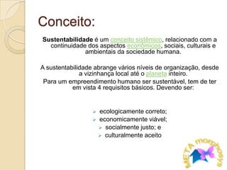 Conceito:Sustentabilidade é um conceito sistêmico, relacionado com a continuidade dos aspectos econômicos, sociais, culturais e ambientais da sociedade humana.A sustentabilidade abrange vários níveis de organização, desde a vizinhança local até o planeta inteiro.Para um empreendimento humano ser sustentável, tem de ter em vista 4 requisitos básicos. Devendo ser:ecologicamente correto;