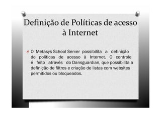 Definição de Políticas de acesso
          à Internet

O O Metasys School Server possibilita a definição
  de políticas de acesso à Internet. O controle
  é feito através do Dansguardian, que possibilita a
  definição de filtros e criação de listas com websites
  permitidos ou bloqueados.
 