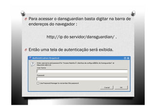 O Para acessar o dansguardian basta digitar na barra de
  endereços do navegador :

           http://ip do servidor/dansguardian/ .

O Então uma tela de autenticação será exibida.
 