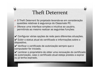 Theft Deterrent
O O Theft Deterrent foi projetado levando-se em consideração
  questões relativas à segurança do Classmate PC.
O Oferece uma interface simples e intuitiva ao usuário,
  permitindo ao mesmo realizar as seguintes funções:

✔ Configurar várias opções de rede para diferentes situações.
✔ Exibir o status atual do certificado e informações sobre o
dispositivo.
✔ Verificar o certificado de autorização sempre que o
computador for iniciado.
✔ Lembrar o proprietário de obter uma renovação do certificado
de autorização, caso o certificado atual esteja prestes a expirar
ou já tenha expirado.
 