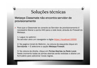 Soluções técnicas
Metasys Classmate não encontra servidor de
provisionamento

O Para que o Classmate se conecte ao Servidor de provisionamento é
  necessário liberar a porta 443 para a rede local, através do Firewall do
  Metasys.

  1- Logue no webmin:
  No servidor abra um navegador e digite https://localhost:10000

  2- Na pagina inicial do Webmin, na coluna da esquerda clique em
  Servidores -> E selecione a opção Metasys Firewall
                                             Firewall.

  3- Na coluna da direita, clique em Portas Abertas na Rede Local
                                                            Local.
  Neste momento todas as portas abertas serão exibidas e abaixo um
  formulário para adicionar novas regras.
 