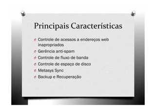 Principais Características
O Controle de acessos a endereços web
    inapropriados
O   Gerência anti-spam
O   Controle de fluxo de banda
O   Controle de espaço de disco
O   Metasys Sync
O   Backup e Recuperação
 