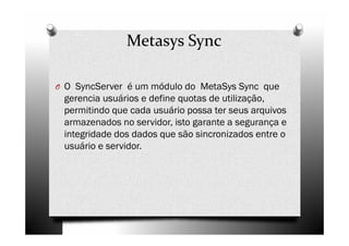 Metasys Sync

O O SyncServer é um módulo do MetaSys Sync que
 gerencia usuários e define quotas de utilização,
 permitindo que cada usuário possa ter seus arquivos
 armazenados no servidor, isto garante a segurança e
 integridade dos dados que são sincronizados entre o
 usuário e servidor.
 