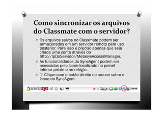 Como sincronizar os arquivos
do Classmate com o servidor?
O Os arquivos salvos no Classmate podem ser
  armazenados em um servidor remoto para uso
  posterior. Para isso é preciso apenas que seja
  criada uma conta através do
  http://IpDoServidor/MetasysAccessManager.
O As funcionalidades do SyncAgent podem ser
  acessadas pelo ícone localizado no painel
  inferior próximo ao relógio.
O 1- Clique com o botão direito do mouse sobre o
  ícone do SyncAgent.
 