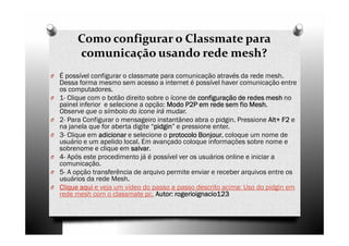 Como configurar o Classmate para
         comunicação usando rede mesh?
O É possível configurar o classmate para comunicação através da rede mesh.
    Dessa forma mesmo sem acesso a internet é possível haver comunicação entre
    os computadores.
O   1- Clique com o botão direito sobre o ícone de configuração de redes mesh no
    painel inferior e selecione a opção: Modo P2P em rede sem fio Mesh
                                                                    Mesh.
    Observe que o símbolo do ícone irá mudar.
O   2- Para Configurar o mensageiro instantâneo abra o pidgin. Pressione Alt+ F2 e
                                                                            Alt+
    na janela que for aberta digite “pidgin e pressione enter.
                                     pidgin”
                                     pidgin
O   3- Clique em adicionar e selecione o protocolo Bonjour coloque um nome de
                                                   Bonjour,
    usuário e um apelido local. Em avançado coloque informações sobre nome e
    sobrenome e clique em salvar
                             salvar.
O   4- Após este procedimento já é possível ver os usuários online e iniciar a
    comunicação.
O   5- A opção transferência de arquivo permite enviar e receber arquivos entre os
    usuários da rede Mesh.
O   Clique aqui e veja um vídeo do passo a passo descrito acima: Uso do pidgin em
    rede mesh com o classmate pc. Autor: rogerioignacio123
 