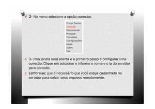 O 2- No menu selecione a opção conectar.




O 3- Uma janela será aberta e o primeiro passo é configurar uma
  conexão. Clique em adicionar e informe o nome e o ip do servidor
  para conexão.
O Lembre-se: que é necessário que você esteja cadastrado no
  Lembre-
  servidor para salvar seus arquivos remotamente.
 