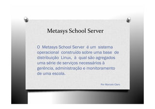 Metasys School Server

O Metasys School Server é um sistema
operacional construído sobre uma base de
distribuição Linux, à qual são agregados
uma série de serviços necessários à
gerência, administração e monitoramento
de uma escola.

                               Por Marcelo Claro
 
