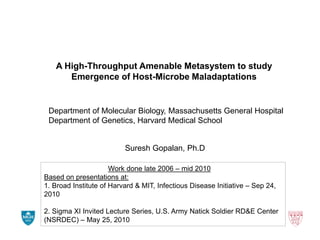 A High-Throughput Amenable Metasystem to study
Emergence of Host-Microbe Maladaptations

Department of Molecular Biology, Massachusetts General Hospital
Department of Genetics, Harvard Medical School

Suresh Gopalan, Ph.D
Work done late 2006 – mid 2010
Based on presentations at:
1. Broad Institute of Harvard & MIT, Infectious Disease Initiative – Sep 24,
2010
2. Sigma XI Invited Lecture Series, U.S. Army Natick Soldier RD&E Center
(NSRDEC) – May 25, 2010

 