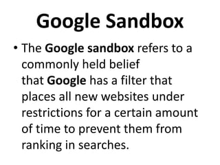 Google Sandbox
• The Google sandbox refers to a
commonly held belief
that Google has a filter that
places all new websites under
restrictions for a certain amount
of time to prevent them from
ranking in searches.
 
