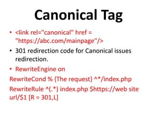 Canonical Tag
• <link rel="canonical" href =
"https://abc.com/mainpage"/>
• 301 redirection code for Canonical issues
redirection.
• RewriteEngine on
RewriteCond % {The request} ^*/index.php
RewriteRule ^(.*) index.php $https://web site
url/$1 [R = 301,L]
 