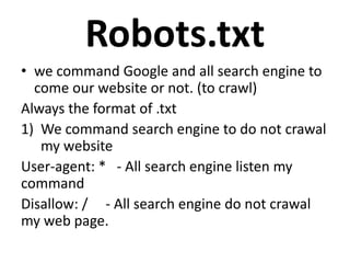 Robots.txt
• we command Google and all search engine to
come our website or not. (to crawl)
Always the format of .txt
1) We command search engine to do not crawal
my website
User-agent: * - All search engine listen my
command
Disallow: / - All search engine do not crawal
my web page.
 