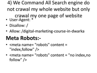 4) We Command All Search engine do
not crawal my whole website but only
crawal my one page of website
• User-Agent: *
• Disallow: /
• Allow: /digital-marketing-course-in-dwarka
Meta Robots:-
• <meta name= "robots" content =
"index,follow" />
• <meta name= "robots" content = "no index,no
follow" />
 