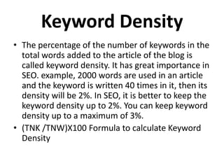 Keyword Density
• The percentage of the number of keywords in the
total words added to the article of the blog is
called keyword density. It has great importance in
SEO. example, 2000 words are used in an article
and the keyword is written 40 times in it, then its
density will be 2%. In SEO, it is better to keep the
keyword density up to 2%. You can keep keyword
density up to a maximum of 3%.
• (TNK /TNW)X100 Formula to calculate Keyword
Density
 